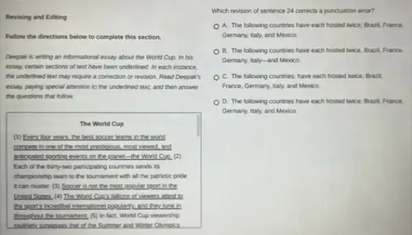 Revising and Editing
Follow the directions below to complete this section.
Deepak is writing an informational essay about the World Cup, In his
essay, certain sections of text have been underlined In each instance.
the underlined text may require a correction or revision. Read Deepak's
essay, paying special attention to the underlined text.and then answer
the questions that follow.
The World Cup
(1) Every four years the best soccer teams in the world
compete in one of the most prestigious, most viewed, and
anticipated sporting events on the planet-the World Cup. (2)
Each of the thirty-two participating countries sends its
championship team to the tournament with all the patriotic pride
it can muster. (3)Soccer is not the most popular sport in the
United States. (4) The World Cuo's billions of viewers attest to
the sports incredibal international popularity, and they tune in
throughout the tournament, (5)In fact, World Cup viewership
routinely surpasses that of the Summer and Winter Olympics
Which revision of sentence 24 corrects a punctuation error?
A. The following countries have each hosted twice:Brazil, France.
Germany, Italy, and Mexico.
B. The following countries have each hosted twice Brazil, France
Germany, Italy-and Mexico.
C. The following countries.have each hosted twice.Brazil,
France, Germany, Italy, and Mexico.
D. The following countries have each hosted twice:Brazil, France.
Germany, Italy, and Mexico.