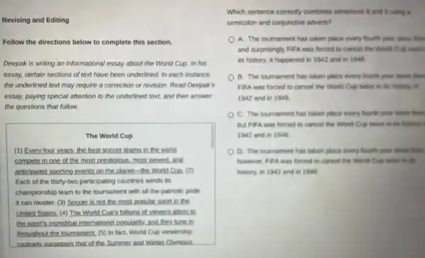 Revising and Editing
Follow the directions below to complete this section.
Deepak is writing an informational essay about the World Cup. In his
essay, certain sections of text have been underlined. In each instance.
the underlined text may require a correction or revision. Read Deepak's
essay, paying special attention to the underlined text.and then answer
the questions that follow.
The World Cup
(1) Every four years the best soccer teams in the world
compete in one of the most prestigious, most viewed,and
anticipated sporting events on the planet-the World Cuo. (2)
Each of the thirty-two participating countries sends its
championship team to the tournament with all the patriotic pride
it can muster. (3)Soccer is not the most popular sport in the
United States. (4) The World Cup's billions of viewers attest to
the sport's incredibal internations popularity, and they lune in
throughout the tournament. (5)In fact, World Cup viewership
routinely surpasses that of the Summer and Winter Olvmoics
Which sentence correctly combines sentences 8 and 9 using a
semicolon and conjunctive adverb?
A. The tournament has taken place every fourth year since then
and surprisingly FIFA was forced to cancel the World Cup twice
its history; it happened in 1942 and in 1946
B. The tournament has taken place every fourth year since then
FIFA was forced to cancel the World Cup twice in its history.in
1942 and in 1946.
C. The tournament has taken place every fourth year since then
but FIFA was forced to cancel the World Cup twice in its history-I
1942 and in 1946.
D. The tournament has taken place every fourth year since then
however, FIFA was forced to cancel the World Cup twice in to
Nistory, in 1942 and in 1946.