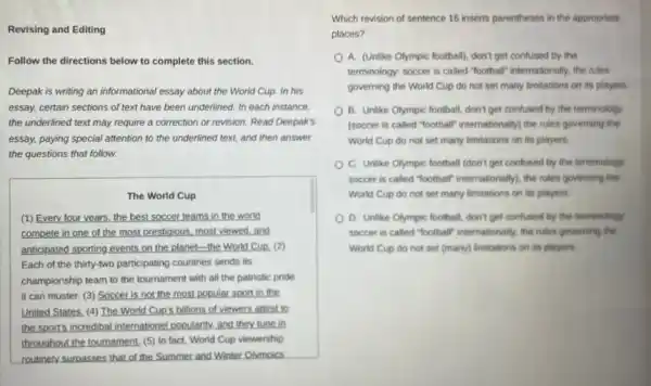 Revising and Editing
Follow the directions below to complete this section.
Deepak is writing an informational essay about the World Cup. In his
essay, certain sections of text have been underlined.In each instance
the underlined text may require a correction or revision. Read Deepak's
essay, paying special attention to the underlined text.and then answer
the questions that follow.
The World Cup
(1) Every four years the best soccer teams in the world
compete in one of the most prestigious, most viewed,and
anticipated sporting events on the planet-the World Cup, (2)
Each of the thirty-two participating countries sends its
championship team to the tournament with all the patriotic pride
it can muster. (3)Soccer is not the most popular sport in the
United States. (4) The World Cup's billions of viewers attest to
the sports incredibal internatione!popularity, and they tune in
throughout the tournament, (5)In fact, World Cup viewership
routinely surpasses that of the Summer and Winter Olvmoics
Which revision of sentence 16 inserts parentheses in the appropriate
places?
A. (Unlike Olympic football)don't get confused by the
terminology: soccer is called "football" internationally, the rules
governing the World Cup do not set many limitations on its players.
B. Unlike Olympic football don't get confused by the terminology
(soccer is called "football internationally) the rules governing the
World Cup do not set many limitations on its players.
C. Unlike Olympic football (don't get confused by the terminology:
soccer is called "football internationally, the rules governing the
World Cup do not set many limitations on its players.
D. Unlike Olympic football don't get confused by the terminology.
soccer is called "football internationally, the rules governing the
World Cup do not set (many) limitations on its players.