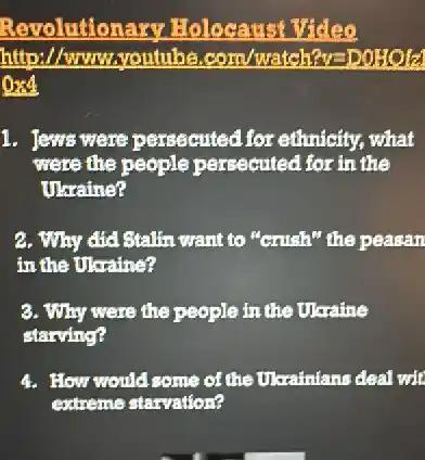 Revolutiona ry Holocaust Video
http://www.youtube .com/watch?v=DOHOla
and
1. Jews were persecuted for ethnicity, what
were the people persecuted for in the
Ukraine?
2. Why did Stallin want to "Grish" the peasan
in the Ukraine?
3. Why were the people in the Ukraine
starving?
How would some of the Ukainians deal wit
extreme starvation?