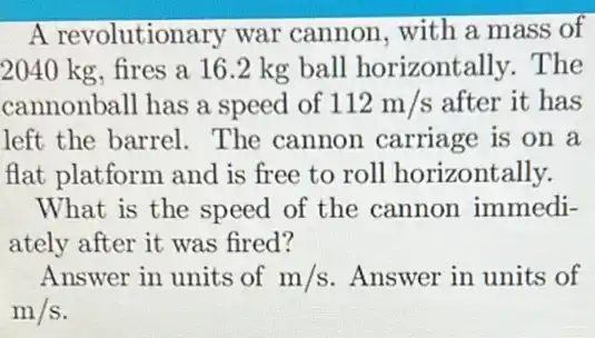 A revolutionary war cannon, with a mass of
2040 kg, fires a 16.2 kg ball horizontally. The
cannonball has a speed of 112m/s after it has
left the barrel.. The cannon carriage is on a
flat platform and is free to roll horizoni tally.
What is the speed of the cannon immedi-
ately after it was fired?
Answer in units of m/s Answer in units of
m/s