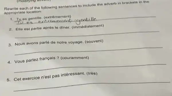 Rewrite each of the following sentences to include the adverb in brackets in the
appropriate location:
1.
__ Tues gentille. (extrêmement)
ement sqentille
2. Ello ost partie après le diner. (immédiate nent)
__
de notre voyage. (souvent)
__
4. Vous parlez français?(couramment)
__
intéressant.
__
(moditying advoib)