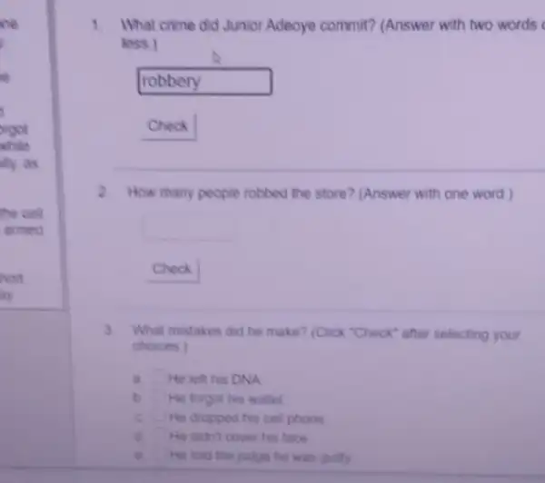 rgot
ahile
lly,as
the cell
armed
hort.
ay
1. What crime did Junior Adeoye commit? (Answer with two words
less.)
robbery politician
Check
2 How many people robbed the store? (Answer with one word)
Check
3. What mistakes did he make? (Click "Check" after selecting your
choices)
a. square  He left his DNA
b square  He forgot his wallet
C. square  He dropped his cell phone
d square  He didn't cover his face
e. He told the judge he was guilty