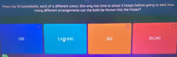 Rhea has 10 basketballs each of a different colour. She only has time to shoot 5 hoops before going to bed.How
many different arrangements can the balls be thrown into the hoops?
1
120
square 
2
square 
3
30,24 o