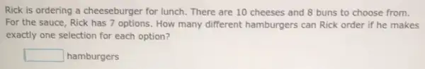 Rick is ordering a cheeseburger for lunch. There are 10 cheeses and 8 buns to choose from.
For the sauce, Rick has 7 options. How many different hamburgers can Rick order if he makes
exactly one selection for each option?
square  hamburgers