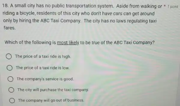 riding a bicycle residents of this city who don't have cars can get around
only by hiring the ABC Taxi Company.The city has no laws regulating taxi
fares.
Which of the following is most likely, to be true of the ABC Taxi Company?
The price of a taxi ride is high.
The price of a taxi ride is low.
The company's service is good.
The city will purchase the taxi company.
The company will go out of business.
18. A small city has no public transportation system. Aside from walking or 1 point