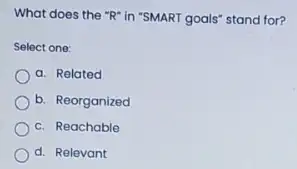 What does the "R"in "SMART goals" stand for?
Select one:
a. Related
b. Reorganized
c. Reachable
d. Relevant