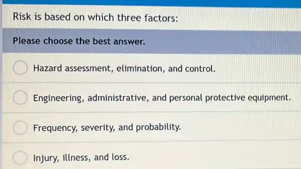 Risk is based on which three factors:
Please choose the best answer.
Hazard assessment,elimination, and control.
Engineering , administrative, and personal protective equipment.
Frequency, severity,and probability.
Injury, illness, and loss.