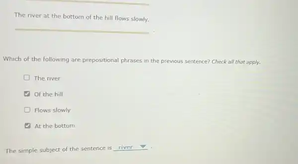 The river at the bottom of the hill flows slowly.
Which of the following are prepositional phrases in the previous sentence?Check all that apply.
The river
Of the hill
Flows slowly
At the bottom
The simple subject of the sentence is
square  v