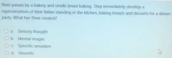 River passes by a bakery and smells bread baking. They immediately develop a
representation of their father standing in the kitchen, baking breads and desserts for a dinner
party. What has River created?
a. Sensory thought
b. Mental images
c. Episodic sensation
d. Heuristic