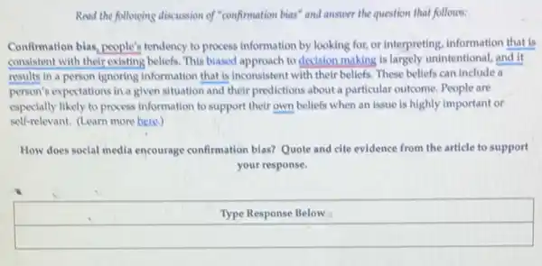 Road the following discussion of "confirmation bias" and answer the question that follows:
Confirmation bias, people's tendency to process information by looking for, or interpreting, information that is
consistent with their existing.beliefs. This blased approach to decision making is largely unintentional, and it
results in a person ignoring information that is inconsistent with their beliefs These beliefs can include .
person's expectations in a given situation and their predictions about a particular outcome. People are
especially likely to process information to support their own beliefs when an issue is highly important or
self-relevant. (Learn more here)
How does social media encourage confirmation bias?Quote and cite evidence from the article to support
your response.
Type Response Below