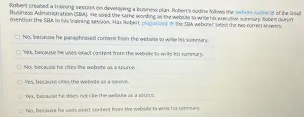 Robert created a training session on developing a business plan. Robert's outline follows the website outline e of the Small
Business Administration (SBA). He used the same wording as the website to write his executive summary. Robert doesn't
mention the SBA in his training session. Has Robert plagiarized e the SBA website? Select the two correct answers.
No, because he paraphrased content from the website to write his summary.
Yes, because he uses exact content from the website to write his summary.
No, because he cites the website as a source.
Yes, because cites the website as a source.
Yes, because he does not cite the website as a source.
No, because he uses exact content from the website to write his summary.