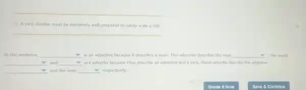 A rock climber must be extremely well prepared to safely scale a cliff.
In the sentence, square  is an adjective because it describes a noun This adjective describes the noun __ . The words
__ and square  are adverbs because they describe an adjective and a verb. These adverbs describe the adjective
square  and the verb square  respectively.