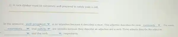 A rock climber must be extremely well prepared to safely scale a cliff.
In the sentence, well prep.med is an adjective because it describes a noun This adjective describes the noun __ The words
__ and __ are adverbs because they describe an adjective and a verb. These adverbs describe the adjective v
__ and the verb __ respectively.