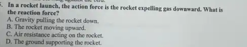 . In a rocket launch, the action force is the rocket expelling gas downward. What is
thing against the old.
the reaction force?
A. Gravity pulling the rocket down.
B. The rocket moving upward.
C. Air resistance acting on the rocket.
D. The ground supporting the rocket.