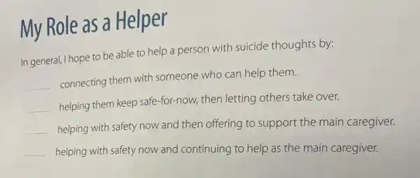 My Role as a Helper
In general, I hope to be able to help a person with suicide thoughts by:
__ connecting them with someone who can help them.
__ helping them keep safe -for-now, then letting others take over.
__
helping with safety now and then offering to support the main caregiver.
__
helping with safety now and continuing to help as the main caregiver.