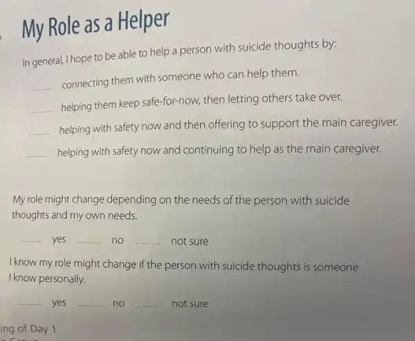 My Role as a Helper
In general, I hope to be able to help a person with suicide thoughts by:
__
connecting them with someone who can help them.
__
helping them keep safe -for-now, then letting others take over.
__ helping with safety now and then offering to support the main caregiver.
__ helping with safety now and continuing to help as the main caregiver.
My role might change depending on the needs of the person with suicide
thoughts and my own needs.
__ yes __ no __ not sure
I know my role might change if the person with suicide thoughts is someone
I know personally.
__ yes __ no __ not sure
ing of Day 1