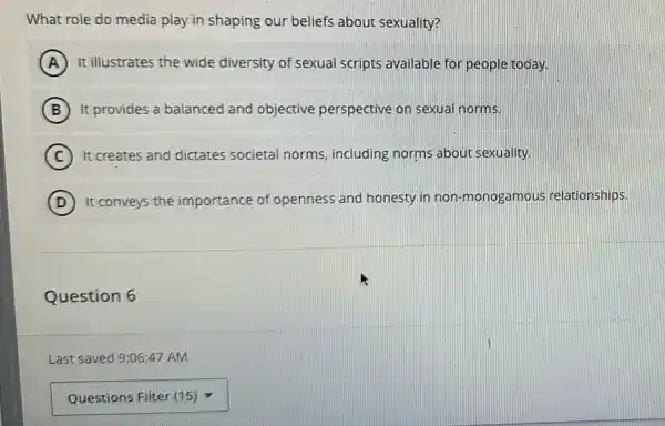 What role do media play.in shaping our beliefs about sexuality?
A It illustrates the wide diversity of sexual scripts available for people today.
B It provides a balanced and objective perspective on sexual norms.
C ) It creates and dictates societal norms, including norms about sexuality.
D ) It conveys the importance of openness and honesty in non-monogamous relationships.
Question 6