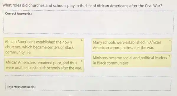 What roles did churches and schools play in the life of African Americans after the Civil War?
square 
African Americans established their own
churches, which became centers of Black
community life
Many schools were established in African
American communities after the war.
African Americans remained poor and thus
were unable to establish schools after the war.
Ministers became social and political leaders
in Black communities.
Incorrect Answer(s)