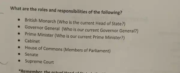 What are the roles and responsibilitie s of the following?
British Monarch (Who is the current Head of State?)
Governor General (Who is our current Governor General?)
Prime Minister (Who is our current Prime Minister?)
Cabinet
House of Commons : (Members of Parliament)
Senate
Supreme Court