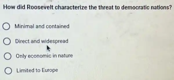 How did Roosevelt characterize the threat to democratic nations?
Minimal and contained
Direct and widespread
Only economic in nature
Limited to Europe