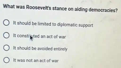 What was Roosevelt's stance on aiding democracies?
It should be limited to diplomatic support
It constivted an act of war
It should be avoided entirely
It was not an act of war