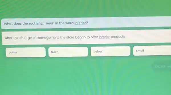 What does the root infer mean in the word inferior?
After the change of management, the store began to offer inferior products.
better
fresh
below
small