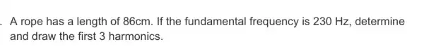 . A rope has a length of 86cm. If the fundamental frequency is 230 Hz, determine
and draw the first 3 harmonics.