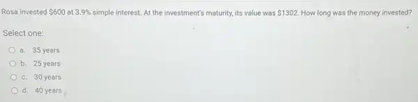 Rosa invested 600 at 3.9%  simple interest. At the investment's maturity, its value was 1302. How long was the money invested?
Select one:
a. 35 years
b. 25 years
c. 30 years
d. 40 years