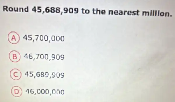 Round 45,688 ,909 to the nearest million.
A 45,700,000
B 46,700,909
C 45,689,909
D 46,000,000