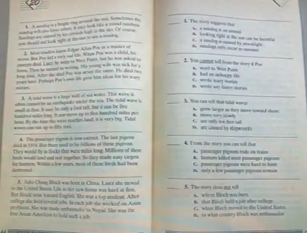 __
round rainbow
__
crytalk high in the sky. Of coune,
you should adlook night at the sam to see a sandye
a very sad life. When Noe was a child his
went to Worl Phint but be was asked to
leave. Then he turned to writing. His young wife was sick for a
long time After she the same. He died two
Me gave him ideas for his scary
__ stories
d. Andal wave is a hope wall dsca
The tidal wave is
may be only a foot tall, but it can be five
can move up to five hastred miles per
hour Dy the time the wave reaches land it is very big.Tidal
__
is now extinct. The last pigeon
ded in 1914 But there end to be billions of these pipoos
They woeld in focls that were milos long. Millions of these
hinds would land and not together. So they made easy targets
few years, most of those birds had been
__
destroyed
5. Jifa Chang Bloch wa born in China Later she moved
to the United States Life in her acw home was hard at first
But Bloch soce learned English She was a top student. After
collepe she held several jobs. In each job she worked on Asist
problems She was made anhusudor to Nepal. She was the
fint Asin American to bold sach a job.
__ 1. The story suggerts that
A. a randog is an animal
A. looking right at the san can be harmful
C. a randog a caned by mocalight
A randop cely occur in sommer
__
__ You cansact tell from the story if Poe
A. went to Wor Point
A. had an unhapp life
C. wrote scary stories
A wrote any futey Morio
__
__ 4 You cantel that tidal wave
A. grow larger an they move toward shore
A. move very slowly
C. are only ten feet tall
__
shipwrecks
__ 4. From the story you can tell that
A. passesper pigsoes rode cetrains
C. passenger pigroes were hard to bust
a. only a few passenger pigooss remain
__
__ 5. The story does not tell
A. where Bloch was born
1. that Bloch held a job after college
C. when Bloch moved to the United States
D. to what country Bloch was anhusador