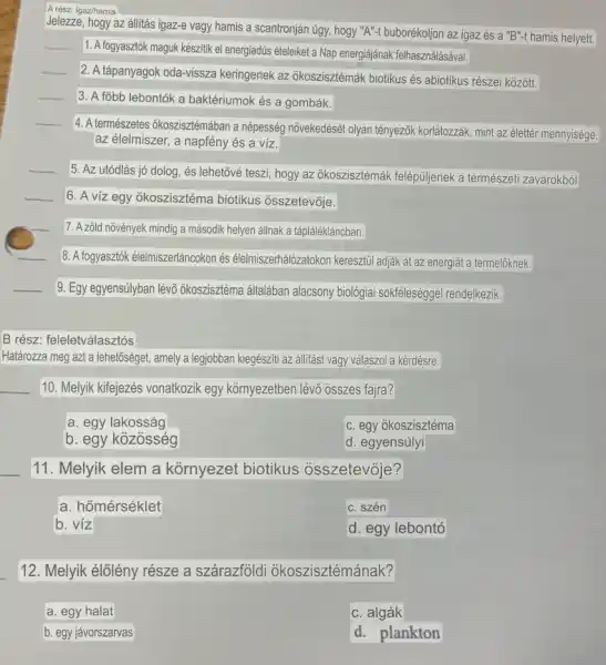 A rész: Igaz/hamis
Jelezze, hogy az állitás igaz-e vagy hamis a scantronján úgy, hogy ''A''-t buborékoljon az igaz és a "B"-t hamis helyett.
__
1. A fogyasztók maguk kêszitik el energiadús ételeiket a Nap energiájának felhasználásával.
__
2. A tápanyagok oda-vissza keringenek az okoszisztémák biotikus és abiotikus részei kozott.
__
3. A fobb lebontók a baktériumok és a gombák.
__
4. A természetes ôkoszisztémában a népesség nõvekedését olyan tényezôk korlátozzák, mint az élettér mennyisége,
az élelmiszer, a napfény és a víz.
__
5. Az utódlás jó dolog, és lehetốvé teszi hogy az okoszisztémák felépuljenek a természeti zavarokból
__ 6. A viz egy okoszisztéma biotikus osszetevóje.
7. A zōld nõvények mindig a második helyen áilhak a táplálékláncban.
__
8. A fogyasztok élelmiszenáncokon és élelmiszerhalozatokon keresztil adjak át az energiát a termelôknek.
__
9. Egy egyensúlyban lévõ okoszisztéma általaban alacsony biológiai sokfeleséggel rendelkezik.
B rész: feleletválasztós
Határozza meg azt a lehetôséget, amely a legjobban kiegésziti az állitást vagy válaszol a kérdésre.
__ 10. Melyik kifejezés vonatkozik egy kornyezetben lévo osszes fajra?
a. egy lakosság
C. egy ōkoszisztéma
b. egy kozosség
d. egyensúlyi
__
11. Melyik elem a kornyezet biotikus osszetevóje?
a. hốmérséklet
C. szén
b. víz
d. egy lebontó
12. Melyik élólény része a szárazfoldi okoszisztémának?
a. egy halat
C. algák
b. egy jávorszarvas
d. plankton