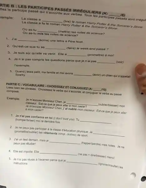 RTIE B : LES PARTICIPES PASSÉS IRRÉGUL IERS (K:
__ 16)
le participe passé qui s'accorde aux verbes Tous les participes passés sont irrégu)
kemple:
La classe a __ (lire) le roman Harry Potter & the Sorcerer's Stone.
La classe a lu le roman Harry Potter 8. the Sorcerer's Stone.
Oú as-tu __ (mettre) tes notes de science?
Oủ as-tu mis tes notes de science?
1. J'ai __ (écrire) une lettre à Père Noél.
2.Qu'est-ce que tu as __
(faire) le week-end passé?
3. Je suis sār qu'elle va venir. Elle a
__ (promettre) ả moil
4. Jen'ai pas compris les questions parce que je n'ai pas
__ (voir)
l'exemple.
5. Quand jétais petit, ma famille et moi avons
__ (avoir) un chien qui s'appelait
Sparky.
PARTIE C : VOCABULAIRE - CHOISISSEZ ET CONJUGUE2 (A: __ 110)
Lisez bien les phrases.Choisissez le verbe qui s'accorde, et conjuguer le verbe au passé
composé.
Exemple: Je mexcuse Monsieur Chen je __ (oublier/blesser) mon
classeur. Est-ce que je peux aller à mon casier?
Je m'excuse Monsieur Chen, j'ai oublié mon classeur. Est-ce que je peux aller
à mon casier?
1. Jen'ai pas confiance en toi (I don't trust you). Tu __
(tromper/briser) moi la dernière fois.
2. Jene peux pas participer à la classe d'éducation physique. Je __
(promettre/oublier) les vêtements (nmpl. clothes) de sport.
3. J'ai un test demain mais je __ (trapper/perdre) mes notes. Je ne
peux pas étudier!
4. Elle est impolie Elle __ (ne pas + dire/blesser)merci!
5. Jen'ai pas réussi à l'examen parce que je __
(ignorerfinsulter) les
instructions