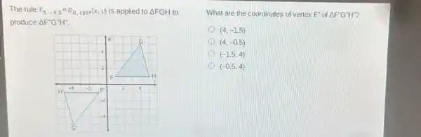 The rule T_(5,-0.5^circ )R_(0,180^circ )(x,y) is applied to Delta FGH to
produce Delta F''G''H''.
F	H
H'
-4 -2 F' 2 4
-2
-4
G'
What are the coordinates of vertex F'' of Delta F''G''H''
D (4,-1.5)
(4,-0.5)
(-1.5,4)
D (-0.5,4)