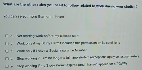 What are the other rules you need to follow related to work during your studies?
You can select more than one choice.
a. Not starting work before my classes start.
b. Work only if my Study Permit includes this permission on its conditions
c. Work only if I have a Social Insurance Number
d. Stop working if am no longer a full-time student (exceptions apply on last semester).
e. Stop working if my Study Permit expires (and I haven'applied for a PGWP)