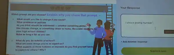 rup
Which prompt did you choose? Explain why you chose that prompt.
1. What would you like to change if you could?
What problems or polleles
do you think should be addressed-whether something global;
like climate change, or something closer to home like a later star me for
your high school classes?
Make as long a llst as you can.
2 What do you do outside of school?
What are some things you're an expert on?
What aspects of those hobbies or interests do you find yourself havin
to explain to others?Why?
Your Response
I choce promp number
Add Another response