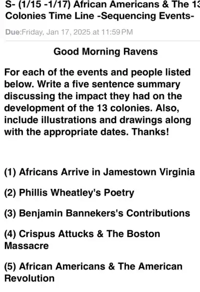 S- (1/15-1/17) African Americans &. The 1
Colonies Time Line -Sequencing Events-
Due:Friday, Jan 17, 2025 at 11:59 PM
Good Morning Ravens
For each of the events and people listed
below. Write a five sentence summary
discussing the impact they had on the
development of the 13 colonies . Also.
include illustrations and drawings along
with the appropriate dates . Thanks!
(1) Africans Arrive in Jamestown Virginia
(2) Phillis Wheatley's Poetry
(3) Benjamin Bannekers's Contributions
(4) Crispus Attucks &The Boston
Massacre
(5) African Americans &The American
Revolution