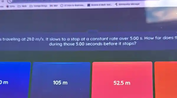 s traveling at 21.0m/s It slows to a stop at a constant rate over 5.00s How far does t
during those 5.00 seconds before it stops?
om
105 m
52.5 m