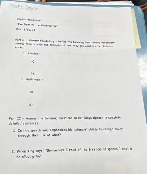 Sadle Javis
English Assignment
"I've Been to the Mountaintop"
Due: 1/16/24
Part I - Literary Vocabulary - Define the following two literary vocabulary
terms; then provide two examples of how they are used in other literary
works.
1. Allusion -
a)
b).
2. Antithesis -
a).
b).
Part II - Answer the following questions on Dr Kings Speech in complete
detailed sentences.
1. In this speech king emphasizes his listeners' ability to change policy
through their use of what?
2. When King says , "Somewhere I read of the freedom of speech " what is
he alluding to?