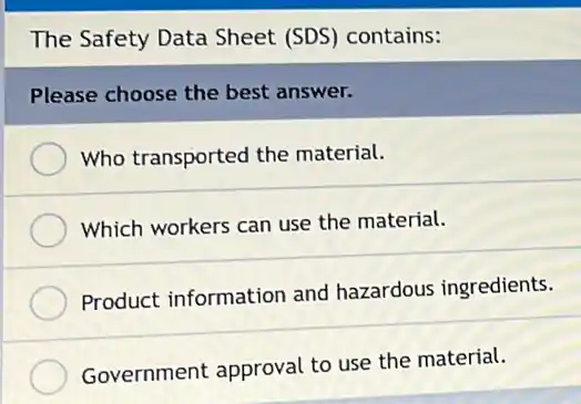 The Safety Data Sheet (SDS) contains:
Please choose the best answer.
Who transported the material.
Which workers can use the material.
Product information and hazardous ingredients.
Government approval to use the material.