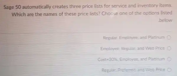 Sage 50 automatically creates three price lists for service and inventory items.
Which are the names of these price lists?Choose one of the ootions listed
below
Regular Employee and Platinum
Employee Regular, and Web Price
Cost-30%Emoloree and Platinum
Result for