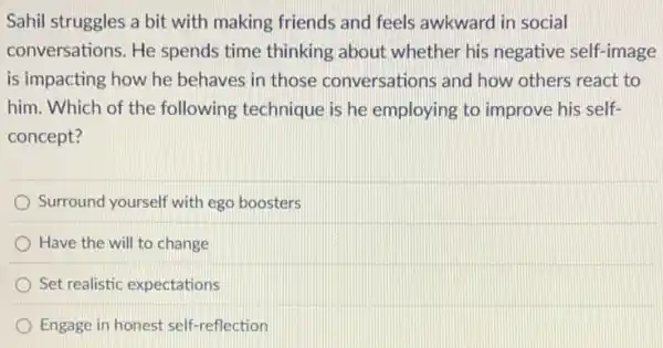 Sahil struggles a bit with making friends and feels awkward in social
conversations. He spends time thinking about whether his negative self-image
is impacting how he behaves in those conversations and how others react to
him. Which of the following technique is he employing to improve his self-
concept?
Surround yourself with egg boosters
Have the will to change
Set realistic expectations
Engage in honest self-reflection