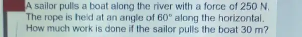 A sailor pulls a boat along the river with a force of 250 N.
The rope is held at an angle of 60^circ  along the horizontal
How much work is done if the sailor pulls the boat 30 m?