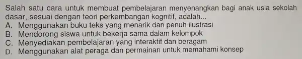 Salah satu cara untuk membua t pembelajaran menyenangkan bagi anak usia sekolah
dasar , sesuai dengan teori perkemba ngan kogn itif adalah __
A . Menggunaka n buku teks yang menarik dan penur ilustrasi
B . Mendorong siswa untuk bekeria sama dalam kelompok
C. N lenyediakan pembelajarar yang interaktif dan beragam
D. Mengg unakan alat peraga dan permaina n untuk memahami konsep