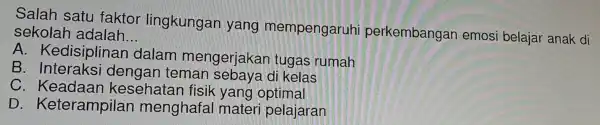 Salah satu faktor lingkungan yang mempengaruh perkembangar emosi belajar anak di sekolar I adalah __
A . Kedisiplin an dalam mengerjakan tugas rumah
B . Interaksi dengan teman sebaya di kelas
C . Keadaan kesehatan fisik yang optimal
D . Keterampilan menghafal mater i pelajaran