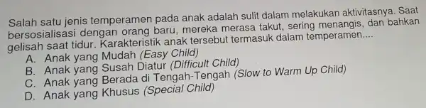 Salah satu ienis temperamen pada anak adalah suli dalam melakukan aktivitasnya Saat
berso sialisasi dengal orang baru, mereka merasa takut sering menangis, dan bahkan
gelisah saat tidur Karakteristi k anak tersebut termasuk dalam temperamen
__
A. Anak yang Mudah (Easy Child)
B. Anak yang Susah Diatur (Difficult Child)
C. Anak yang Berada di Tengah -Tengah (Slow to Warm Up Child)
D. Anak yang Khusus (Special Child)