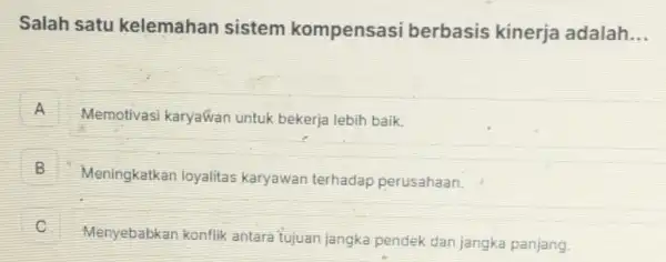 Salah satu kelemahan sistem kompensasi berbasis kinerja adalah __
A H
Memotivasi karyawan untuk bekerja lebih baik.
B 5
Meningkatkan loyalitas karyawan terhadap perusahaan.
Menyebabkan konflik antara tujuan jangka pendek dan jangka panjang.