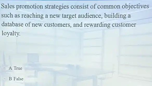 Sales promotion strategies consist of common objectives
such as reaching a new target audience , building a
database of new customers,and rewarding customer
loyalty.
A True
B False