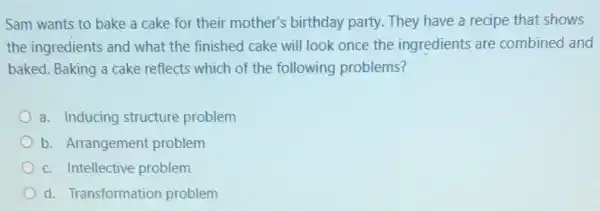 Sam wants to bake a cake for their mother's birthday party.They have a recipe that shows
the ingredients and what the finished cake will look once the ingredients are combined and
baked. Baking a cake reflects which of the following problems?
a. Inducing structure problem
b. Arrangement problem
c. Intellective problem
d. Transformation problem