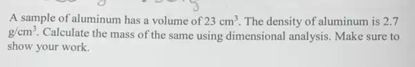 A sample of aluminum has a volume of 23cm^3 The density of aluminum is 2.7
g/cm^3 Calculate the mass of the same using dimensional analysis.Make sure to
show your work.